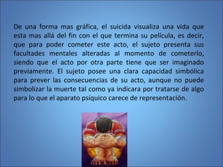 De una forma mas gráfica, el suicida visualiza una vida que
esta mas allá del fin con el que termina su película, es decir,
que para poder cometer este acto, el sujeto presenta sus
facultades mentales alteradas al momento de cometerlo,
siendo que el acto por otra parte tiene que ser imaginado
previamente. El sujeto posee una clara capacidad simbólica
para prever las consecuencias de su acto, aunque no puede
simbolizar la muerte tal como ya indicara por tratarse de algo
para lo que el aparato psíquico carece de representación.
 
