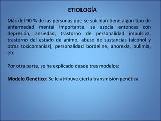 ETIOLOGÍA
Más del 90 % de las personas que se suicidan tiene algún tipo de
enfermedad mental importante. se asocia entonces con
depresión, ansiedad, trastorno de personalidad impulsiva,
trastorno del estado de animo, abuso de sustancias (alcohol y
otras toxicomanias), personalidad bordeline, anorexia, bulimia,
etc.
Por otra parte, se ha explicado desde tres modelos:
Modelo Genético: Se le atribuye cierta transmisión genética.
 