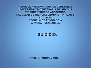 REPÚBLICA BOLIVARIANA DE VENEZUELA
UNIVERSIDAD BICENTENARIA DE ARAGUA
VICERRECTORADO ACADÉMICO
FACULTAD DE CIENCIAS ADMINISTRATIVAS Y
SOCIALES
ESCUELA DE PSICOLOGÍA
ARAGUA - VENEZUELA
SUICIDIO.SUICIDIO.
PSIC. GILMOND MARIA
 
