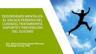 DESÓRDENES MENTALES:
EL ENLACE PERDIDO DEL
CUIDADO,TRATAMIENTO,
SOPORTEY PREVENCIÓN
DEL SUICIDIO
Dra. Nancy Viviana Lemos-Ramírez
Psicóloga Clínica, PhD.
 