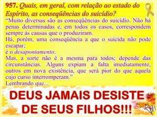 957. Quais, em geral, com relação ao estado do
Espírito, as conseqüências do suicídio?
“Muito diversas são as conseqüências do suicídio. Não há
penas determinadas e, em todos os casos, correspondem
sempre às causas que o produziram.
Há, porém, uma conseqüência a que o suicida não pode
escapar;
é o desapontamento.
Mas, a sorte não é a mesma para todos; depende das
circunstâncias. Alguns expiam a falta imediatamente,
outros em nova existência, que será pior do que aquela
cujo curso interromperam.”
Lembrando que...
 