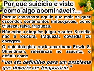 Por que suicídio é visto
como algo abominável?...
Porque escancara aquilo que mais se quer
esconder, sentimentos indesejáveis, como
tristeza, raiva, fraqueza.
Não cabe a ninguém julgar o outro. Suicídio
não é loucura, fraqueza, covardia ou
coragem.
O suicidologista norte-americano Edwin S.
Shneidman, referência no assunto, o
definiu como
“um ato definitivo para um problema
que deveria ser temporário.”
 