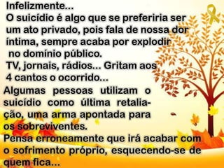 Infelizmente...
O suicídio é algo que se preferiria ser
um ato privado, pois fala de nossa dor
íntima, sempre acaba por explodir
no domínio público.
TV, jornais, rádios... Gritam aos
4 cantos o ocorrido...
Algumas pessoas utilizam o
suicídio como última retalia-
ção, uma arma apontada para
os sobreviventes.
Pensa erroneamente que irá acabar com
o sofrimento próprio, esquecendo-se de
quem fica...
 