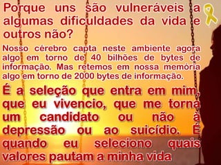 Porque uns são vulneráveis a
algumas dificuldades da vida e
outros não?
Nosso cérebro capta neste ambiente agora
algo em torno de 40 bilhões de bytes de
informação. Mas retemos em nossa memória
algo em torno de 2000 bytes de informação.
É a seleção que entra em mim,
que eu vivencio, que me torna
um candidato ou não à
depressão ou ao suicídio. É
quando eu seleciono quais
valores pautam a minha vida
 