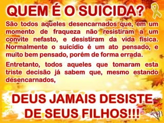 São todos aqueles desencarnados que, em um
momento de fraqueza não resistiram a um
convite nefasto, e desistiram da vida física.
Normalmente o suicídio é um ato pensado, e
muito bem pensado, porém de forma errada.
Entretanto, todos aqueles que tomaram esta
triste decisão já sabem que, mesmo estando
desencarnados,
QUEM É O SUICIDA?
 