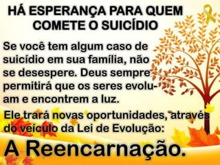 Se você tem algum caso de
suicídio em sua família, não
se desespere. Deus sempre
permitirá que os seres evolu-
am e encontrem a luz.
HÁ ESPERANÇA PARA QUEM
COMETE O SUICÍDIO
Ele trará novas oportunidades, através
do veículo da Lei de Evolução:
A Reencarnação.
 