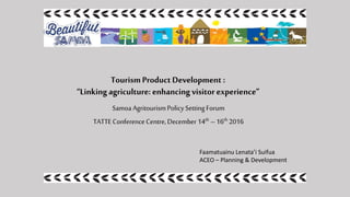 TourismProductDevelopment :
“Linkingagriculture: enhancingvisitor experience”
Samoa AgritourismPolicy Setting Forum
TATTEConferenceCentre,December 14th – 16th 2016
Faamatuainu Lenata’i Suifua
ACEO – Planning & Development
 