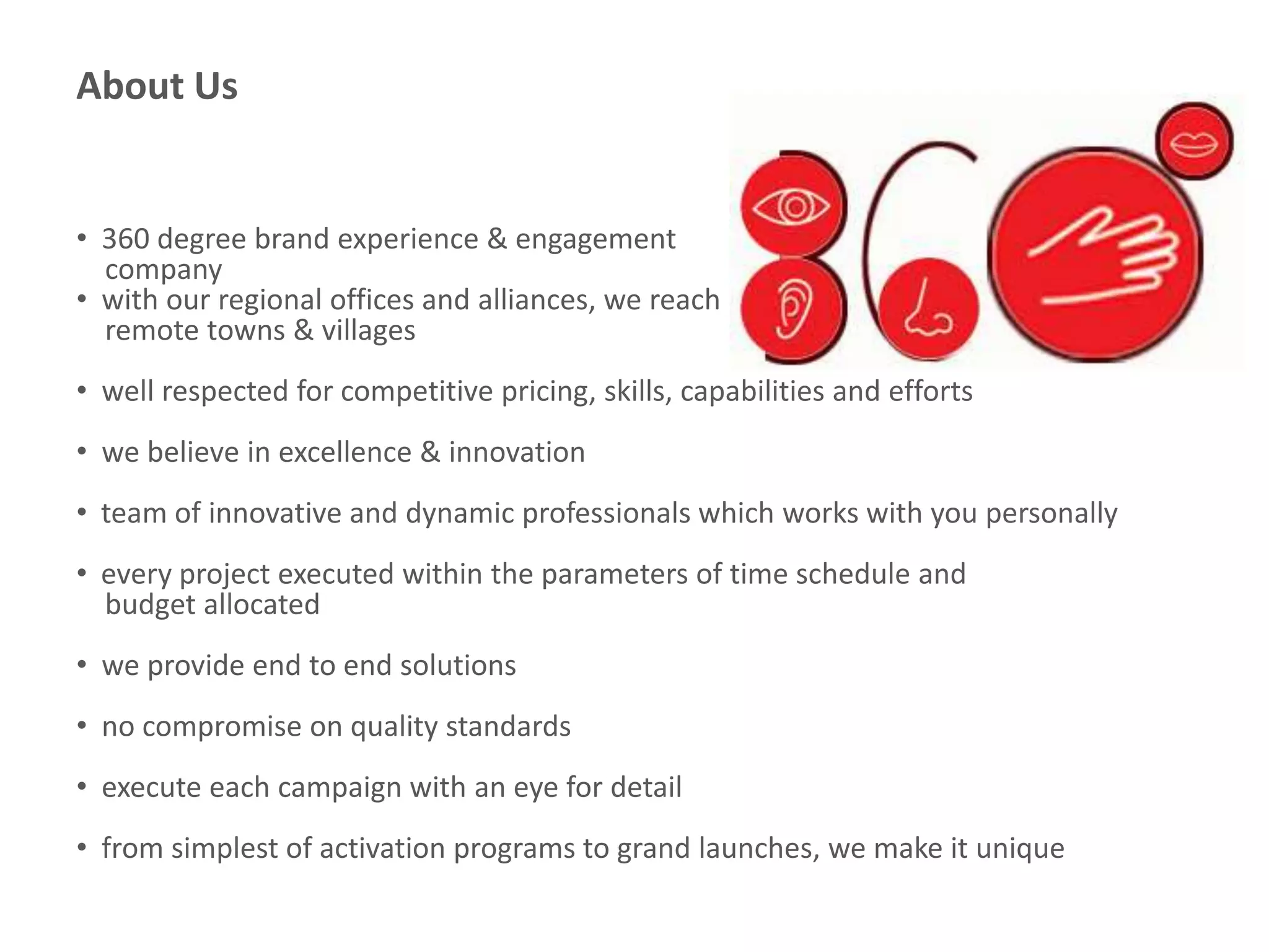 About Us
• 360 degree brand experience & engagement
company
• with our regional offices and alliances, we reach
remote towns & villages
• well respected for competitive pricing, skills, capabilities and efforts
• we believe in excellence & innovation
• team of innovative and dynamic professionals which works with you personally
• every project executed within the parameters of time schedule and
budget allocated
• we provide end to end solutions
• no compromise on quality standards
• execute each campaign with an eye for detail
• from simplest of activation programs to grand launches, we make it unique
 