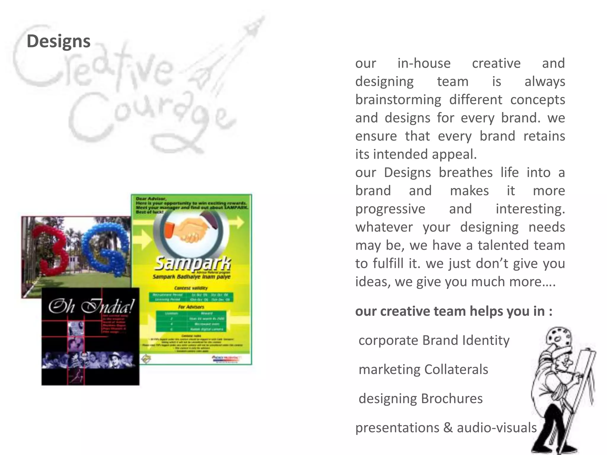 Designs
our in-house creative and
designing team is always
brainstorming different concepts
and designs for every brand. we
ensure that every brand retains
its intended appeal.
our Designs breathes life into a
brand and makes it more
progressive and interesting.
whatever your designing needs
may be, we have a talented team
to fulfill it. we just don’t give you
ideas, we give you much more….
our creative team helps you in :
corporate Brand Identity
marketing Collaterals
designing Brochures
presentations & audio-visuals
 