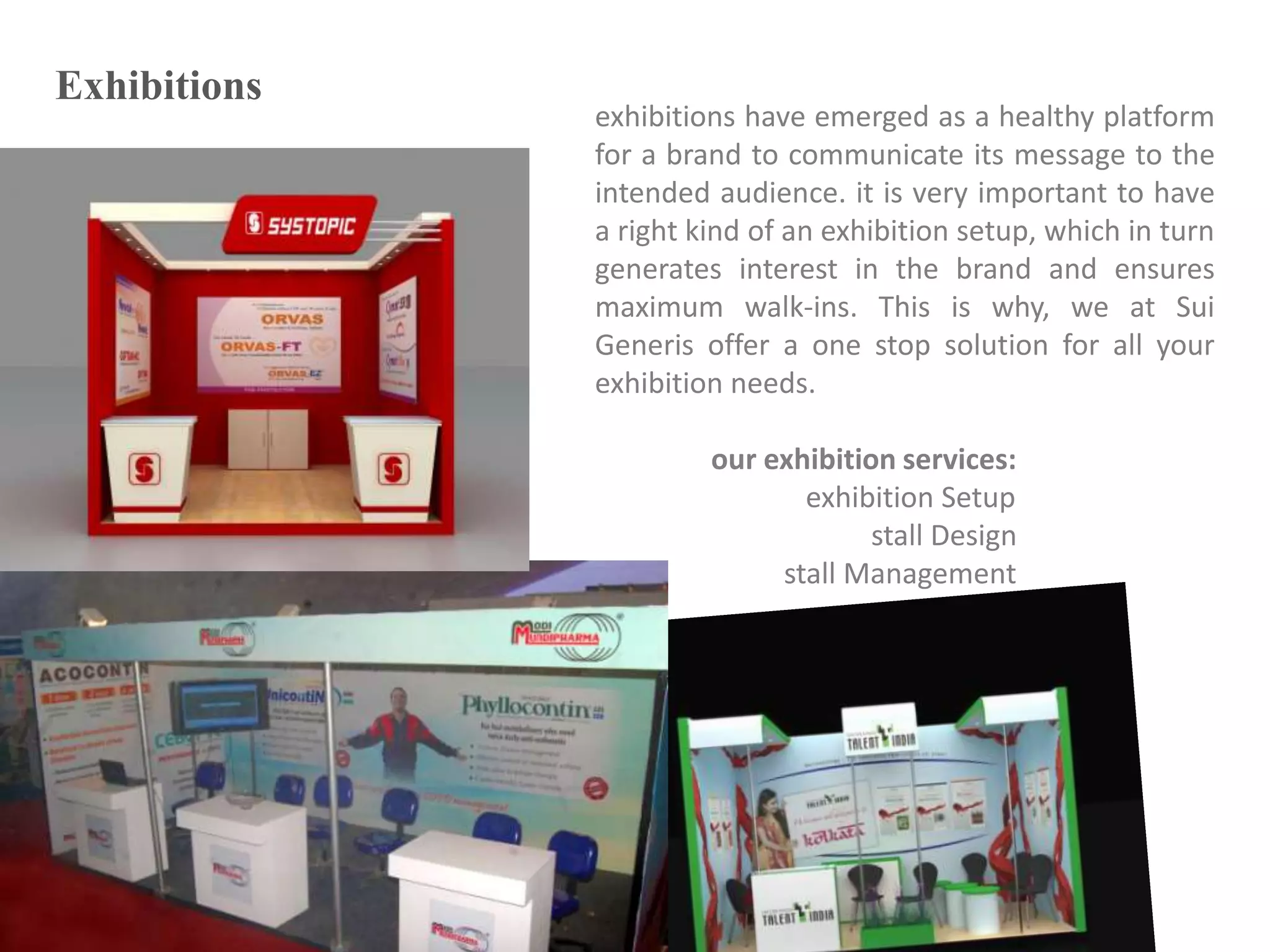 Exhibitions
exhibitions have emerged as a healthy platform
for a brand to communicate its message to the
intended audience. it is very important to have
a right kind of an exhibition setup, which in turn
generates interest in the brand and ensures
maximum walk-ins. This is why, we at Sui
Generis offer a one stop solution for all your
exhibition needs.
our exhibition services:
exhibition Setup
stall Design
stall Management
 