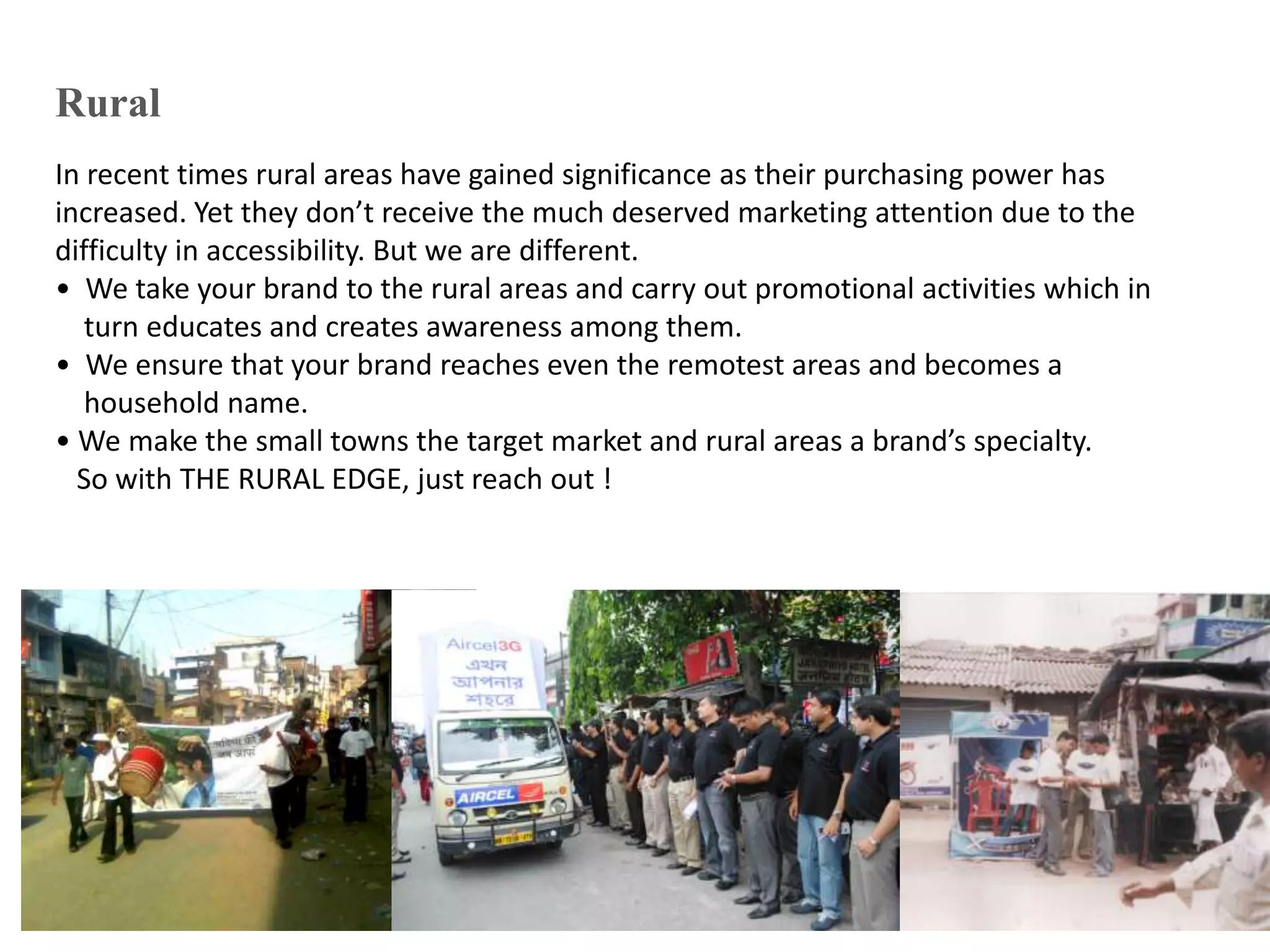 Rural
In recent times rural areas have gained significance as their purchasing power has
increased. Yet they don’t receive the much deserved marketing attention due to the
difficulty in accessibility. But we are different.
• We take your brand to the rural areas and carry out promotional activities which in
turn educates and creates awareness among them.
• We ensure that your brand reaches even the remotest areas and becomes a
household name.
• We make the small towns the target market and rural areas a brand’s specialty.
So with THE RURAL EDGE, just reach out !
 