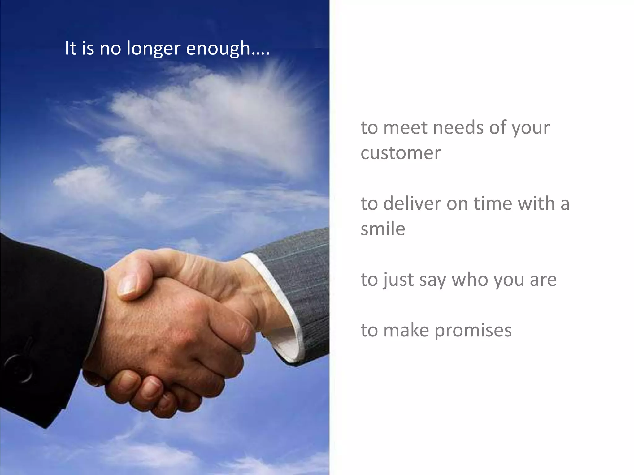 It is no longer enough….
to meet needs of your
customer
to deliver on time with a
smile
to just say who you are
to make promises
 