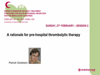 EXPERTS WORKSHOP ON EARLY TREATMENT  STRATEGIES FOR ACUTE MYOCARDIAL INFARCTION FOR THE MIDDLE EAST COUNTRIES FEBRUARY 26 TH  -28 TH  2005 / DUBAI, UAE SPONSORED BY BOEHRINGER INGELHEIM SUNDAY, 27 th  FEBRUARY – SESSION 2 A rationale for pre-hospital thrombolytic therapy Patrick Goldstein 