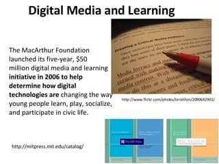 Digital Media and Learning The MacArthur Foundation launched its five-year, $50 million digital media and learning  initiative in 2006 to help determine how digital technologies are  changing the way young people learn, play, socialize, and participate in civic life.  http://www.flickr.com/photos/teridillon/2090642901/ http://mitpress.mit.edu/catalog/ 