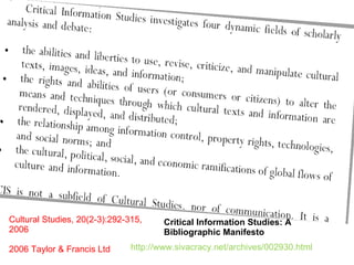 Critical Information Studies: A Bibliographic Manifesto Cultural Studies, 20(2-3):292-315, 2006 2006 Taylor & Francis Ltd http://www.sivacracy.net/archives/002930.html 
