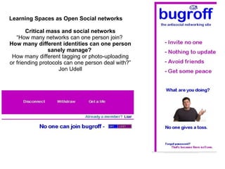 Learning Spaces as Open Social networks Critical mass and social networks “ How many networks can one person join?  How many different identities can one person sanely manage?  How many different tagging or photo-uploading or friending protocols can one person deal with?”  Jon Udell 