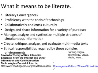 What it means to be literate.. Literacy Convergence? Proficiency with the tools of technology Collaboratively and cross-culturally Design and share information for a variety of purposes •  Manage, analyze and synthesize multiple streams of simultaneous information •  Create, critique, analyze, and evaluate multi-media texts •  Ethical responsibilities required by these complex environments Toward a Theory of New Literacies Emerging From the Internet and Other Information and Communication Technologies   Donald J. Leu, Jr.  http://www.readingonline.org/newliteracies/leu Gaming, Digital, Technology, Visual, Media, more…  " Convergence Culture: Where Old and New Media Collide ,"  