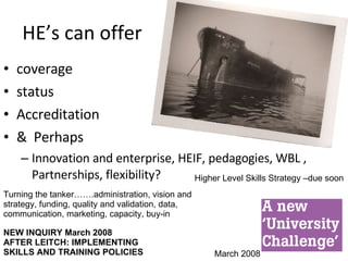HE’s can offer coverage status Accreditation &  Perhaps Innovation and enterprise, HEIF, pedagogies, WBL , Partnerships, flexibility? Turning the tanker…….administration, vision and strategy, funding, quality and validation, data, communication, marketing, capacity, buy-in March 2008 Higher Level Skills Strategy –due soon NEW INQUIRY March 2008 AFTER LEITCH: IMPLEMENTING SKILLS AND TRAINING POLICIES 