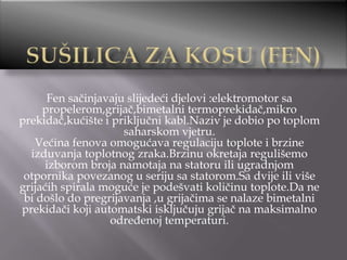 Fen sačinjavaju slijedeći djelovi :elektromotor sa
propelerom,grijač,bimetalni termoprekidač,mikro
prekidač,kućište i priključni kabl.Naziv je dobio po toplom
saharskom vjetru.
Većina fenova omogućava regulaciju toplote i brzine
izduvanja toplotnog zraka.Brzinu okretaja regulišemo
izborom broja namotaja na statoru ili ugradnjom
otpornika povezanog u seriju sa statorom.Sa dvije ili više
grijaćih spirala moguće je podešvati količinu toplote.Da ne
bi došlo do pregrijavanja ,u grijačima se nalaze bimetalni
prekidači koji automatski isključuju grijač na maksimalno
određenoj temperaturi.

 