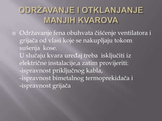 

Održavanje fena obuhvata čišćenje ventilatora i
grijača od vlasi koje se nakupljaju tokom
sušenja kose.
U slučaju kvara uređaj treba isključiti iz
električne instalacije,a zatim provijeriti:
-ispravnost priključnog kabla,
-ispravnost bimetalnog termoprekidača i
-ispravnost grijača

 