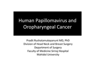 Human Papillomavirus and 
Oropharyngeal Cancer 
Pradit Rushatamukayanunt MD, PhD 
Division of Head Neck and Breast Surgery 
Department of Surgery 
Faculty of Medicine Siriraj Hospital 
Mahidol University 
 