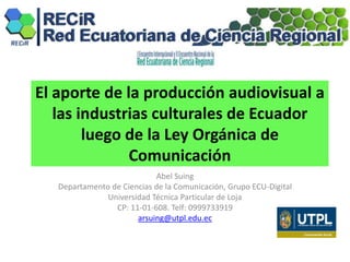 El aporte de la producción audiovisual a
las industrias culturales de Ecuador
luego de la Ley Orgánica de
Comunicación
Abel Suing
Departamento de Ciencias de la Comunicación, Grupo ECU-Digital
Universidad Técnica Particular de Loja
CP: 11-01-608. Telf: 0999733919
arsuing@utpl.edu.ec
 