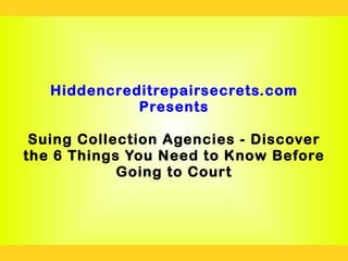Hiddencreditrepairsecrets.com
             Presents

 Suing Collection Agencies - Discover
the 6 Things You Need to Know Before
            Going to Court
 