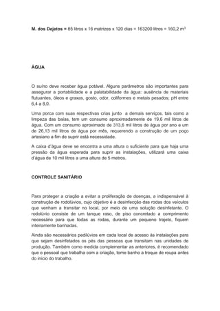 M. dos Dejetos = 85 litros x 16 matrizes x 120 dias = 163200 litros = 160,2 m3
ÁGUA
O suíno deve receber água potável. Alguns parâmetros são importantes para
assegurar a portabilidade e a palatabilidade da água: ausência de materiais
flutuantes, óleos e graxas, gosto, odor, coliformes e metais pesados; pH entre
6,4 a 8,0.
Uma porca com suas respectivas crias junto a demais serviços, tais como a
limpeza das baías, tem um consumo aproximadamente de 19,6 mil litros de
água. Com um consumo aproximado de 313,6 mil litros de água por ano e um
de 26,13 mil litros de água por mês, requerendo a construção de um poço
artesiano a fim de suprir está necessidade.
A caixa d’água deve se encontra a uma altura o suficiente para que haja uma
pressão da água esperada para suprir as instalações, utilizará uma caixa
d’água de 10 mil litros a uma altura de 5 metros.
CONTROLE SANITÁRIO
Para proteger a criação a evitar a proliferação de doenças, a indispensável à
construção de rodolúvios, cujo objetivo é a desinfecção das rodas dos veículos
que venham a transitar no local, por meio de uma solução desinfetante. O
rodolúvio consiste de um tanque raso, de piso concretado a comprimento
necessário para que todas as rodas, durante um pequeno trajeto, fiquem
inteiramente banhadas.
Ainda são necessários pedilúvios em cada local de acesso às instalações para
que sejam desinfetados os pés das pessoas que transitam nas unidades de
produção. Também como medida complementar as anteriores, é recomendado
que o pessoal que trabalha com a criação, tome banho a troque de roupa antes
do inicio do trabalho.
 
