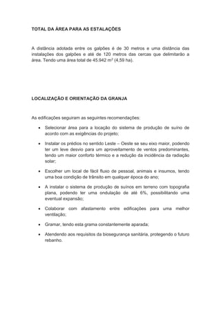 TOTAL DA ÁREA PARA AS ESTALAÇÕES
A distância adotada entre os galpões é de 30 metros e uma distância das
instalações dos galpões e até de 120 metros das cercas que delimitarão a
área. Tendo uma área total de 45.942 m2 (4,59 ha).
LOCALIZAÇÃO E ORIENTAÇÃO DA GRANJA
As edificações seguiram as seguintes recomendações:
 Selecionar área para a locação do sistema de produção de suíno de
acordo com as exigências do projeto;
 Instalar os prédios no sentido Leste – Oeste se seu eixo maior, podendo
ter um leve desvio para um aproveitamento de ventos predominantes,
tendo um maior conforto térmico e a redução da incidência da radiação
solar;
 Escolher um local de fácil fluxo de pessoal, animais e insumos, tendo
uma boa condição de trânsito em qualquer época do ano;
 A instalar o sistema de produção de suínos em terreno com topografia
plana, podendo ter uma ondulação de até 6%, possibilitando uma
eventual expansão;
 Colaborar com afastamento entre edificações para uma melhor
ventilação;
 Gramar, tendo esta grama constantemente aparada;
 Atendendo aos requisitos da biosegurança sanitária, protegendo o futuro
rebanho.
 