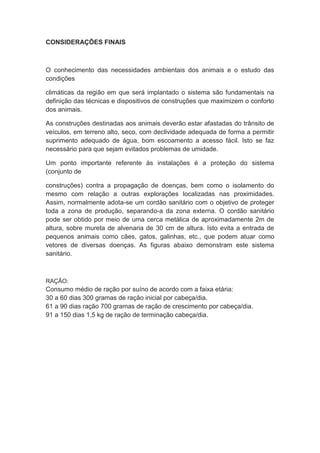 CONSIDERAÇÕES FINAIS
O conhecimento das necessidades ambientais dos animais e o estudo das
condições
climáticas da região em que será implantado o sistema são fundamentais na
definição das técnicas e dispositivos de construções que maximizem o conforto
dos animais.
As construções destinadas aos animais deverão estar afastadas do trânsito de
veículos, em terreno alto, seco, com declividade adequada de forma a permitir
suprimento adequado de água, bom escoamento a acesso fácil. Isto se faz
necessário para que sejam evitados problemas de umidade.
Um ponto importante referente às instalações é a proteção do sistema
(conjunto de
construções) contra a propagação de doenças, bem como o isolamento do
mesmo com relação a outras explorações localizadas nas proximidades.
Assim, normalmente adota-se um cordão sanitário com o objetivo de proteger
toda a zona de produção, separando-a da zona externa. O cordão sanitário
pode ser obtido por meio de uma cerca metálica de aproximadamente 2m de
altura, sobre mureta de alvenaria de 30 cm de altura. Isto evita a entrada de
pequenos animais como cães, gatos, galinhas, etc., que podem atuar como
vetores de diversas doenças. As figuras abaixo demonstram este sistema
sanitário.
RAÇÃO:
Consumo médio de ração por suíno de acordo com a faixa etária:
30 a 60 dias 300 gramas de ração inicial por cabeça/dia.
61 a 90 dias ração 700 gramas de ração de crescimento por cabeça/dia.
91 a 150 dias 1,5 kg de ração de terminação cabeça/dia.
 