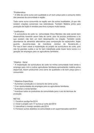 *Problemática:
* A falta de carne suína com qualidade e um bom preço para o consumo diário
das pessoas da comunidade e região.
Toda carne suína consumida na região vem de outras localidades, já que não
existem criações comerciais nas redondezas. Também Matéria prima para
produção de ração é vendida para fora a preços muito baixos. .
*Justificativa:
* A suinocultura de corte na comunidade Chico Mendes não está sendo bem
desenvolvida havendo assim falta de carne, pois há poucos produtores e os
que existem não tem um bom desempenho na criação. Também existe
abundancia de alimentos alternativos para composição da ração(milho ,feijão
guandu ,leucema,raspa de mandioca ,resíduo da fecularia,etc...)
Por isso é bem viável a implantação do projeto de suinocultura de corte, pois
não há grandes custos e se for bem trabalhada pode trazer bons lucros e a
geração de empregos para os agricultores familiares . .
*Objetivo Geral: .
* A implantação da suinocultura de corte na minha comunidade trará renda e
emprego para mim e outros agricultores familiares.aproveitando matéria prima
disponível, Assim produzindo uma carne de qualidade e de bom preço para o
consumidor. .
* Objetivos Específicos:
* Aumentar a produção e o consumo de carne suína;
* Criar oportunidades de empregos para os agricultores familiares.
* Aumentar a renda familiar;
* Incentivar todos os produtores da comunidade para o uso de técnicas de
produção.
METAS
1. Construir pocilga fev/2014
2. Iniciar o projeto com 17 suínos p/ corte abr/2014
3. Intensificar o manejo sanitário abr/2014
4. Fornecer suínos abatidos na comunidade e em supermercados set/2014
 