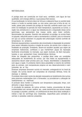 METODOLOGIA
A pocilga deve ser construída em local seco, ventilado, com água de boa
qualidade, com energia elétrica, e que possua fácil acesso. .
A sua localização no terreno deve ser tal que a cabeceira fique no sentido leste
oeste e o fundo no sentido oeste, ou vice versa, para que a linha do sol, no
verão, passe pela cumeeira da pocilga ao meio-dia, evitando assim que o sol
entre na instalação no período de maior temperatura, aquecendo os suínos, a
ração nos comedouros e a água nos bebedouros.ter a disposição áreas como
gramíneas, que apresentem boa massa verde, para maior conforto,
denominadas de piquetes. Quando não estiverem na pocilga, os suínos ficam
no piquete, reduzindo assim o calor e aumentando o conforto, pois no momento
em que os suínos estiverem no piquete terá arborização visando controle de
temperatura no ambiente. .
Diversos equipamentos e acessórios são encontrados à disposição do produtor
para serem utilizados durante a criação de suínos, de acordo com a idade e a
finalidade da produção. Entretanto, devem-se escolher aqueles que sejam de
empresas tradicionais, confiáveis e que mantenham peças de reposição
facilmente encontradas no mercado, que sejam duráveis, de fácil manuseio,
baratos e que apresentem boas características técnicas. . -
Antes da chegada dos porquinhos, a pocilga deve estar em condições
adequadas ao recebimento de suínos, por isso todos os equipamentos e
acessórios devem estar prontos para uso, limpos, desinfetados e abastecidos
com água e ração. O ambiente interno deve possibilitar o máximo de conforto
para os animais, com temperaturas propicia ao seu desenvolvimento e sem
correntes de ar frio. .
Diversas empresas fornecem suínos no mercado, entregando-os no local da
criação. Os suínos devem ser comprados de empresas idôneas, livres de
doenças e defeitos. .
O produtor deve estar ciente da atenção necessária ao recebimento dos suínos
para possíveis reclamações com o fornecedor, ou providenciar a utilização de
medicamentos ou vitaminas. .
O produtor deve manter o ambiente com temperatura adequada, limpo, com
alimento e água disponíveis. .
A circulação de pessoas, de outros animais, insetos, provenientes de áreas
contaminadas com vermes, piolhos, etc., pode transmiti-los aos suínos criados
na pocilga e piquetes, portanto, um profissional da área deve fazer avaliação e
indicar o tipo de vermífugo e/ou inseticidas, específicos para combater os
vermes e parasitas externos presentes.
 