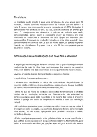 Finalidade:
A finalidade deste projeto é para uma construção de uma granja com 16
matrizes, 1 macho com uma reposição anual de 7 leitoas por ano, sendo 1 a
cada 2 meses, isso correspondera a uma reposição de 43,75%. O objetivo é
comercializar 400 animais por ano, ou seja, aproximadamente 34 animais por
mês. O planejamento em determina o volume de animais que serão
comercializados. Sendo assim é necessário dividir as matrizes em lotes
realizando as coberturas e desmame da cada grupo em intervalos pré-
estabelecidos. O intervalo de produção indicado é o entre lotes a cada 21 dias,
com desmame dos animais com 28 dias de idade, assim, as porcas do plantel
deverão ser divididas em 7 grupos, onde a cada 21 dias um grupo de porcas
deverá ser coberta.
DISTRIBUIÇÃO DAS CONSTRUÇÕES QUE COMPÕEM A ATIVIDADE
A disposição das instalações deve ser racional, com o que se conseguirá maior
rendimento da mão de obra, boa movimentação dos insumos ou produtos
finais, bom destino final dos subprodutos a consequentemente maiores lucros.
Levando em conta da área de implantação os seguintes fatores:
- proximidade dos centros de consumo;
- infraestrutura relacionada a meios de comunicação, disponibilidade de
insumos (ração, matrizes), de energia elétrica, abastecimento d’água, facilidade
de crédito, de assistência técnica médico-veterinário, etc.;
- clima, no que se refere às condições adequadas de temperatura e umidade
relativa do ar, ventilação, radiação, etc. Normalmente, são estabelecidas
condições próprias para cada raça idade e na maioria das vezes, é preferível
instalar a granja em locais de temperaturas médias e com boa ventilação
natural;
- O local deve apresentar boas condições de salubridade no que se refere à
drenagem do solo, insolação, espaço físico, topografia (terreno com inclinação
mais suave), via de acesso apropriado para períodos chuvosos a secos,
controle de trânsito;
- Enfim, o próprio espaçamento entre galpões é fator de suma importância, o
que justifica a preocupação com o espaço físico disponível. Normalmente, para
evitar a transmissão de doenças, galpões que abrigam animais de mesma
 