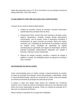 idade são espaçados entre si 10, 20 ou 30 metros e os que abrigam animais de
idades diferentes, 100 a 200 metros.
PLANEJAMENTO PARA IMPLANTAÇÃO DAS CONSTRUÇÕES
Levaram-se em conta os determinados fatores:
 Análise de mercado: volume da empresa, mercado consumidor,
capital disponível, pessoal (mão de obra).
 Infraestrutura física: terreno (alto, bem drenado a de baixo custo),
higiene, temperatura, umidade, energia (fontes alternativas),
comunicação, vias de acesso. Ainda é necessário considerar a
infraestrutura de apoio (controle de entrada, fábrica de rações,
armazéns, etc.), facilidade de escoamento da produção a entrada
de matéria prima, facilidade de disposição de dejetos
(canalizações por gravidade para lagoas de decantação, evitando
poluição ambiental), distanciamento adequado com relação a
ferrovias, rodovias e zonas residenciais.
 Sistema de criação (manejo): escolher o sistema de criação e
detalhar o manejo. As instalações devem se adequar ao manejo e
não o contrário
NECESSIDADE DE INSTALAÇÕES
Como recomendação para um melhor manejo e desenvolvimento da criação,
as fases de produção de produção, sendo elas gestação, maternidade, creche
e crescimento/terminação, deverá ser construído em salas, onde será alojado
os animais proveniente da produção de cada lote de porcas.
O acesso a cada uma destas salas deverá ser realizada por corredores
externos, com o intuito de evitar as circulações internas de uma sala para outra
tendo uma maior organização da granja. Tendo um manejo de produção de 21
dias com um desmame de 28 dias.
Nesse manejo é necessário ter as seguintes instalações:
 