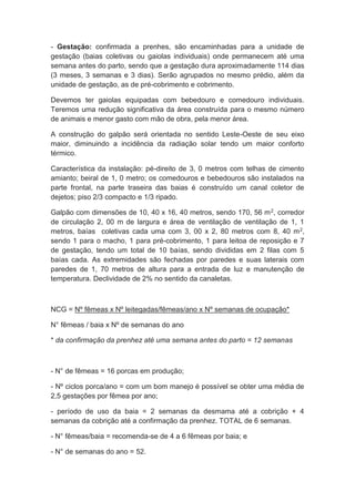 - Gestação: confirmada a prenhes, são encaminhadas para a unidade de
gestação (baias coletivas ou gaiolas individuais) onde permanecem até uma
semana antes do parto, sendo que a gestação dura aproximadamente 114 dias
(3 meses, 3 semanas e 3 dias). Serão agrupados no mesmo prédio, além da
unidade de gestação, as de pré-cobrimento e cobrimento.
Devemos ter gaiolas equipadas com bebedouro e comedouro individuais.
Teremos uma redução significativa da área construída para o mesmo número
de animais e menor gasto com mão de obra, pela menor área.
A construção do galpão será orientada no sentido Leste-Oeste de seu eixo
maior, diminuindo a incidência da radiação solar tendo um maior conforto
térmico.
Característica da instalação: pé-direito de 3, 0 metros com telhas de cimento
amianto; beiral de 1, 0 metro; os comedouros e bebedouros são instalados na
parte frontal, na parte traseira das baias é construído um canal coletor de
dejetos; piso 2/3 compacto e 1/3 ripado.
Galpão com dimensões de 10, 40 x 16, 40 metros, sendo 170, 56 m2, corredor
de circulação 2, 00 m de largura e área de ventilação de ventilação de 1, 1
metros, baías coletivas cada uma com 3, 00 x 2, 80 metros com 8, 40 m2,
sendo 1 para o macho, 1 para pré-cobrimento, 1 para leitoa de reposição e 7
de gestação, tendo um total de 10 baías, sendo divididas em 2 filas com 5
baías cada. As extremidades são fechadas por paredes e suas laterais com
paredes de 1, 70 metros de altura para a entrada de luz e manutenção de
temperatura. Declividade de 2% no sentido da canaletas.
NCG = Nº fêmeas x Nº leitegadas/fêmeas/ano x Nº semanas de ocupação*
N° fêmeas / baia x Nº de semanas do ano
* da confirmação da prenhez até uma semana antes do parto = 12 semanas
- N° de fêmeas = 16 porcas em produção;
- Nº ciclos porca/ano = com um bom manejo é possível se obter uma média de
2,5 gestações por fêmea por ano;
- período de uso da baia = 2 semanas da desmama até a cobrição + 4
semanas da cobrição até a confirmação da prenhez. TOTAL de 6 semanas.
- N° fêmeas/baia = recomenda-se de 4 a 6 fêmeas por baia; e
- N° de semanas do ano = 52.
 