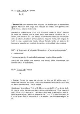 NCG = 16 x 2,5 x 16 ≈ 7 gaiolas
2 x 52
- Maternidade: uma semana antes do parto são levadas para a maternidade
(gaiolas individuais com abrigo para proteção dos leitões) onde permanecem
até terminar a fase de aleitamento.
Galpão com dimensões de 10, 40 x 12, 20 metros, tendo126, 88 m2 com um
pé direito de 3 metros, com 4 baías, tendo uma área de circulação de 2, 8
metros, com baías de 2,7 x 2,5 metros, escamoteador construído em concreto
como o anterior, localizado entre duas baias na parte frontal, com largura de
0,60 m, piso parcialmente ripado, telhado forrado tendo um sistema de
basculante para abertura no intuito de manter a luminosidade e temperatura.
NCP = Nº de porcas x Nº leitegadas/fêmeas/ano x Nº semanas de ocupação*
52 semanas/ano
* uma semana antes do parto são levadas para a maternidade (gaiolas
individuais com abrigo para proteção dos leitões) onde permanecem até
terminar a fase de aleitamento.
NCP = 16 x 2,5 x 5 ≈ 4 celas
52
- Creche: Consta de baias que abrigam na faixa de 20 leitões cada (2
leitegadas), as quais têm o piso total ou parcialmente ripado (madeira, concreto
ou metal) com fendas de 1 cm de largura.
Galpão com dimensão de 7, 20 x 13, 00 metros, sendo 91 m2, pé direito de 3,
00 metros, o piso parcialmente ripado com aproximadamente 2/3 da baia com
piso compacto e o restante 1/3 com piso ripado, onde os leitões irão defecar,
urinar e beber água. Celas com dimensões de 2, 00 x 2, 70 metros um área de
5, 40 m2 e uma área de circulação de 1, 20 metros. Com declividade do piso de
5%.
 