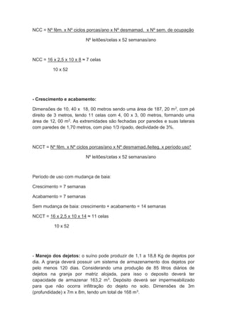 NCC = Nº fêm. x Nº ciclos porcas/ano x Nº desmamad. x Nº sem. de ocupação
Nº leitões/celas x 52 semanas/ano
NCC = 16 x 2,5 x 10 x 8 ≈ 7 celas
10 x 52
- Crescimento e acabamento:
Dimensões de 10, 40 x 18, 00 metros sendo uma área de 187, 20 m2, com pé
direito de 3 metros, tendo 11 celas com 4, 00 x 3, 00 metros, formando uma
área de 12, 00 m2. As extremidades são fechadas por paredes e suas laterais
com paredes de 1,70 metros, com piso 1/3 ripado, declividade de 3%.
NCCT = Nº fêm. x Nº ciclos porcas/ano x Nº desmamad./leiteg. x período uso*
Nº leitões/celas x 52 semanas/ano
Período de uso com mudança de baia:
Crescimento = 7 semanas
Acabamento = 7 semanas
Sem mudança de baia: crescimento + acabamento = 14 semanas
NCCT = 16 x 2,5 x 10 x 14 ≈ 11 celas
10 x 52
- Manejo dos dejetos: o suíno pode produzir de 1,1 a 18,8 Kg de dejetos por
dia. A granja deverá possuir um sistema de armazenamento dos dejetos por
pelo menos 120 dias. Considerando uma produção de 85 litros diários de
dejetos na granja por matriz alojada, para isso o deposito deverá ter
capacidade de armazenar 163,2 m3. Depósito deverá ser impermeabilizado
para que não ocorra infiltração do dejeto no solo. Dimensões de 3m
(profundidade) x 7m x 8m, tendo um total de 168 m3.
 