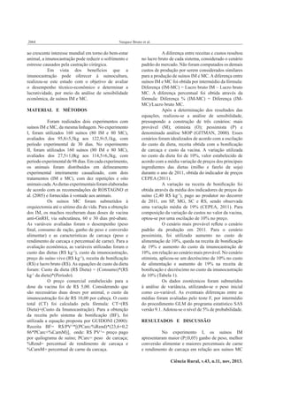 2064

Vasquez Bruno et al.

ao crescente interesse mundial em torno do bem-estar
animal, a imunocastração pode reduzir o sofrimento e
estresse causados pela castração cirúrgica.
Em vista dos benefícios que a
imunocastração pode oferecer à suinocultura,
realizou-se este estudo com o objetivo de avaliar
o desempenho técnico-econômico e determinar a
lucratividade, por meio da análise de sensibilidade
econômica, de suínos IM e MC.
MATERIAL E MÉTODOS
Foram realizados dois experimentos com
suínos IM e MC, da mesma linhagem. No experimento
I, foram utilizados 160 suínos (80 IM e 80 MC),
avaliados dos 95,8±5,5kg aos 122,9±5,1kg, com
período experimental de 30 dias. No experimento
II, foram utilizados 160 suínos (80 IM e 80 MC),
avaliados dos 27,5±1,0kg aos 114,5±6,3kg, com
período experimental de 98 dias. Em cada experimento,
os animais foram distribuídos em delineamento
experimental inteiramente casualizado, com dois
tratamentos (IM e MC), com dez repetições e oito
animais cada. As dietas experimentais foram elaboradas
de acordo com as recomendações de ROSTAGNO et
al. (2005) e fornecidas à vontade aos animais.
Os suínos MC foram submetidos à
orquiectomia até o sétimo dia de vida. Para a obtenção
dos IM, os machos receberam duas doses de vacina
anti-GnRH, via subcutânea, 60 e 30 dias pré-abate.
As variáveis avaliadas foram o desempenho (peso
ﬁnal, consumo de ração, ganho de peso e conversão
alimentar) e as características de carcaça (peso e
rendimento de carcaça e percentual de carne). Para a
avaliação econômica, as variáveis utilizadas foram o
custo das dietas (R$ kg-1), custo da imunocastração,
preço do suíno vivo (R$ kg-1), receita de boniﬁcação
(R$) e lucro bruto (R$). As equações de custo da dieta
foram: Custo da dieta (R$ Dieta) = (Consumo)*(R$
kg-1 da dieta)*(Período).
O preço comercial estabelecido para a
dose da vacina foi de R$ 5,00. Considerando que
são necessárias duas doses por animal, o custo da
imunocastração foi de R$ 10,00 por cabeça. O custo
total (CT) foi calculado pela fórmula: CT=(R$
Dieta)+(Custo da Imunocastração). Para a obtenção
da receita pelo sistema de boniﬁcação (BF), foi
utilizada a equação proposta por GUIDONI (2000):
Receita BF= R$/PV-1*[(PCarc/%Rend)*(23,6+0,2
86*PCarc+%CarnM)], onde: R$ PV-1= preço pago
por quilograma de suíno; PCarc= peso de carcaça;
%Rend= percentual de rendimento de carcaça e
%CarnM= percentual de carne da carcaça.

A diferença entre receitas e custos resultou
no lucro bruto de cada sistema, considerado o cenário
padrão do mercado. Não foram computados os demais
custos de produção por serem considerados similares
para a produção de suínos IM e MC. A diferença entre
suínos IM e MC foi obtida por intermédio da fórmula:
Diferença (IM-MC) = Lucro bruto IM – Lucro bruto
MC. A diferença percentual foi obtida através da
fórmula: Diferença % (IM-MC) = Diferença (IMMC)/Lucro bruto MC.
Após a determinação dos resultados das
equações, realizou-se a análise de sensibilidade,
pressupondo a construção de três cenários: mais
provável (M); otimista (O); pessimista (P) e
denominada análise MOP (GITMAN, 2000). Esses
cenários foram idealizados de acordo com a oscilação
do custo da dieta, receita obtida com a boniﬁcação
de carcaça e custo da vacina. A variação utilizada
no custo da dieta foi de 10%, valor estabelecido de
acordo com a média variação de preços dos principais
ingredientes das dietas (milho e farelo de soja)
durante o ano de 2011, obtida do indicador de preços
CEPEA (2011).
A variação na receita de boniﬁcação foi
obtida através da média dos indicadores de preços do
suíno (2,40 R$ kg-1), pago ao produtor no decorrer
de 2011, em SP, MG, SC e RS, sendo observada
uma variação média de 19% (CEPEA, 2011). Para
composição da variação de custos no valor da vacina,
optou-se por uma oscilação de 10% no preço.
O cenário mais provável reﬂete o cenário
padrão da produção em 2011. Para o cenário
pessimista, foi utilizado aumento no custo de
alimentação de 10%, queda na receita de boniﬁcação
de 19% e aumento do custo da imunocastração de
10%, em relação ao cenário mais provável. No cenário
otimista, aplicou-se um decréscimo de 10% no custo
de alimentação e aumento de 19% na receita de
boniﬁcação e decréscimo no custo da imunocastração
de 10% (Tabela 1).
Os dados zootécnicos foram submetidos
à análise de variância, utilizando-se o peso inicial
como co-variável. As eventuais diferenças entre as
médias foram avaliadas pelo teste F, por intermédio
do procedimento GLM do programa estatístico SAS
versão 9.1. Adotou-se o nível de 5% de probabilidade.
RESULTADOS E DISCUSSÃO
No experimento I, os suínos IM
apresentaram maior (P≤0,05) ganho de peso, melhor
conversão alimentar e maiores percentuais de carne
e rendimento de carcaça em relação aos suínos MC
Ciência Rural, v.43, n.11, nov, 2013.

 