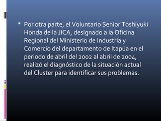  Por otra parte, el Voluntario Senior Toshiyuki
Honda de la JICA, designado a la Oficina
Regional del Ministerio de Industria y
Comercio del departamento de Itapúa en el
periodo de abril del 2002 al abril de 2004,
realizó el diagnóstico de la situación actual
del Cluster para identificar sus problemas.
 