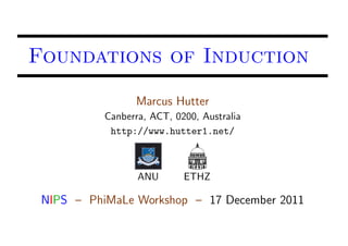 Foundations of Induction
                 Marcus Hutter
           Canberra, ACT, 0200, Australia
            http://www.hutter1.net/



                  ANU       ETHZ

 NIPS – PhiMaLe Workshop – 17 December 2011
 