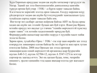 Зүүн Европын орнуудаас хөдөө аж ахуйн хөгжлөөр тэргүүлдэг нь 
Унгар. Эдний зах зээл биотехнологийн довтолгоонд хамгийн 
түрүүн өртөж буй учир / ГӨБ / -д бүрэн хориг тавьсан байна. 
Хэсэгчилсэн хоригийг нэлээд орон тавьсан. Голдуу өөрснөө илүү 
үйлдвэрлэдэг хөдөө аж ахуйн бүтээгдэхүүнийг хамгаалахын тулд 
тухайлсан сортод хориг тавьсан байх юм. 
Ингэхээр энэ салбарт дагнан ноёрхож байгаа АНУ нь бусад орны 
хөдөө аж ахуйн зах зээлийг булаан авч буй хэрэг. Ялангуяа Франц 
мэтийн орнууд энэ явдлыг үл тэвчин “генийн өөрчлөлттэй хүнсэнд 
хориг тавих” гэх мэтийн хөдөлгөөнийг өрнүүлж буй. 
Фермерүүдийн шахалтаар засгийн газрууд ч хуулийн хаалт хийж 
эхэлсэн болно. 
Зарим орон, тухайлбал Орос / ГӨБ / -ээс нэр заан өөрийн зах зээлд 
нэвтрүүлэх зөвшөөрөл олгож байгаа ба энэ бүртгэл жил ирэх тутам 
нэмэгдэж байна. 2008 онд Оросын зах зээлд орохоор 
зөвшөөрөгдсөн гений өөрчлөлттэй организмд шар буурцгийн 
шугам А40-3-2, шугам А2704-12, шугам А 5547-127гэх мэтээр 
сортоор нь заагаад өгчээ. Энэ нь цагаан будаа, төмс, чихрийн 
нишингэ, эрдэнэ шишийн гээд цааш явахаар нэлээд урт жагсаалт 
болно. 
 