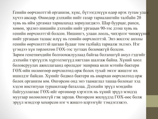 Генийн өөрчлөлттэй организм, хүнс, бүтээгдэхүүн өдөр ирэх тутам улам 
хүчээ авсаар. Өнөөдөр дэлхийн нийт газар тариалангийн талбайн 20 
хувь нь ийм ургамал тариалахад зориулагджээ. Шар буурцаг, рапси, 
хөвөн, эрдэнэ шишийн дэлхийн нийт ургацын 90-ээс дээш хувь нь 
генийн өөрчлөлттэй болсон. Нишингэ, улаан лооль, чихэрлэг чинжүүний 
нийт ургацын талаас илүү нь генийн өөрчлөлттэй. Энэ жилээс анхны 
генийн өөрчлөлттэй цагаан будааг том талбайд тариалж эхлэнэ. Нэг 
үгэндээ хүн төрлөхтөн ГӨХ-ээс зугтаах боломжгүй болсон. 
Зарим генетикчдийн болгоомжлуулаад байгаа болзошгүй аюул гэдгийг 
дэлхийн тэргүүлэх хүрээлэнгүүд нягтлан шалгаж байна. Хүний хоол 
боловсруулах ажиллагаанд оролцдог эширика коли мэтийн бактери 
ГӨХ-ийн нөлөөгөөр өөрчлөлтөд орж болох тухай эмзэг жишээг их 
ишилдэг байсан. Хүнийг бодвол бактери нь амархан өөрчлөлтөд орж 
болох организм юм. Өнгөрсөн онд энэ таамаглал ташаа болохыг хэд 
хэдэн институци туршилтаар баталлаа. Дэлхийн эрүүл мэндийн 
байгууллагаас ГӨХ-ийг өргөнөөр хэрэглэх нь хүний эрүүл мэндэд 
муугаар нөлөөлөхгүй гэж зарлав. Өнгөрсөн жилүүдэд ГӨХ-өөс болж 
эрүүл мэндээр хохирсон нэг ч жишээ илрээгүйг тэмдэглэжээ. 
 