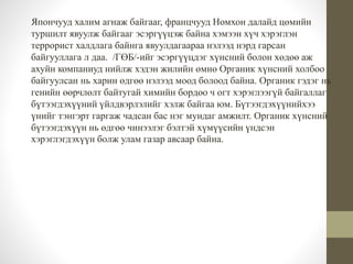 Япончууд халим агнаж байгааг, францчууд Номхон далайд цөмийн 
туршилт явуулж байгааг эсэргүүцэж байна хэмээн хүч хэрэглэн 
террорист халдлага байнга явуулдагаараа нэлээд нэрд гарсан 
байгууллага л даа. /ГӨБ/-ийг эсэргүүцдэг хүнсний болон хөдөө аж 
ахуйн компаниуд нийлж хэдэн жилийн өмнө Органик хүнсний холбоо 
байгуулсан нь харин өдгөө нэлээд моод болоод байна. Органик гэдэг нь 
генийн өөрчлөлт байтугай химийн бордоо ч огт хэрэглээгүй байгаллаг 
бүтээгдэхүүний үйлдвэрлэлийг хэлж байгаа юм. Бүтээгдэхүүнийхээ 
үнийг тэнгэрт гаргаж чадсан бас нэг мундаг амжилт. Органик хүнсний 
бүтээгдэхүүн нь өдгөө чинээлэг бэлтэй хүмүүсийн үндсэн 
хэрэглэгдэхүүн болж улам газар авсаар байна. 
 