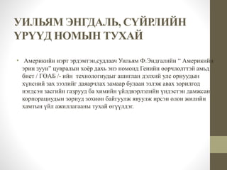 УИЛЬЯМ ЭНГДАЛЬ, СҮЙРЛИЙН 
ҮРҮҮД НОМЫН ТУХАЙ 
• Америкийн нэрт эрдэмтэн,судлаач Уильям Ф.Эндгалийн “ Америкийн 
эрин зуун” цувралын хоёр дахь энэ номонд Генийн өөрчлөлттэй амьд 
биет / ГӨАБ /- ийн технологиудыг ашиглан дэлхий улс орнуудын 
хүнсний зах зээлийг даяарчлах замаар булаан эзлэж авах зорилгод 
нэгдсэн засгийн газрууд ба химийн үйлдвэрлэлийн үндэстэн дамжсан 
корпорациудын зориуд зохион байгуулж явуулж ирсэн олон жилийн 
хамтын үйл ажиллагааны тухай өгүүлдэг. 
 