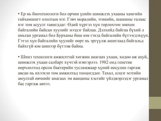 • Ер нь биотехнологи бол орчин үеийн шинжлэх ухааны хамгийн 
гайхамшигт ололтын нэг. Гэвч моралийн, этикийн, шашины талаас 
нэг том асуулт тавигддаг: Өдий хүртэл хүн төрлөхтөн зөвхөн 
байгалийн байсан хуулийг нээдэг байлаа. Дэлхийд байгаа бүхий л 
амьтан ургамал бол Бурханы биш юм гэхэд байгалийн бүтээгдэхүүн. 
Гэтэл хүн байгалийн хуулийг өөрт нь эргүүлж ашиглаад байгальд 
байхгүй юм шинээр бүтээж байна. 
• Шинэ технологи амжилттай хөгжин анагаах ухаан, хөдөө аж ахуй, 
шинжлэх ухаан салбарт хүчтэй нэвтэрлээ. 1982 онд генетик 
өөрчлөлтөд орсон бактерийн тусламжаар хүний инсулин гаргаж 
авсан нь ихээхэн том амжилтад тооцогддог. Тахал, цэцэг мэтийн 
аюултай өвчнийг анагаах эм вакцины хэсгийг үйлдвэрлэдэг ургамал 
бас гаргаж авчээ. 
 
