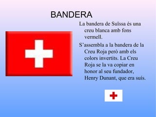 BANDERA
    La bandera de Suïssa és una
      creu blanca amb fons
      vermell.
    S’assembla a la bandera de la
      Creu Roja però amb els
      colors invertits. La Creu
      Roja se la va copiar en
      honor al seu fundador,
      Henry Dunant, que era suís.
 