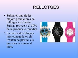 RELLOTGES
• Suïssa és una de les
  majors productores de
  rellotges en el món.
  Suïssa proveeix el 50%
  de la producció mundial.
• La marca de rellotges
  més coneguda és els
  Swatch de plàstic, els
  que més es venen al
  món.
 
