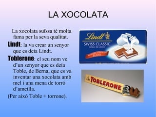 LA XOCOLATA
  La xocolata suïssa té molta
  fama per la seva qualitat.
Lindt: la va crear un senyor
  que es deia Lindt.
Toblerone: el seu nom ve
  d’un senyor que es deia
  Toble, de Berna, que es va
  inventar una xocolata amb
  mel i una mena de torró
  d’ametlla.
(Per això Toble + torrone).
 