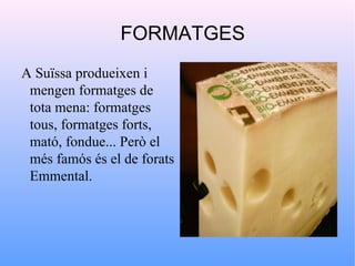 FORMATGES
A Suïssa produeixen i
 mengen formatges de
 tota mena: formatges
 tous, formatges forts,
 mató, fondue... Però el
 més famós és el de forats
 Emmental.
 