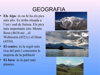 GEOGRAFIA
• Els Alps: és on hi ha els pics
  més alts. Es troba situada a
  l’est i sud de Suïssa. Els pics
  més importants són: Monte
  Rose (4634 m) , el
  Wehisorm (4521) i el Dom
  (4554).
• El centre: és la regió més
  rica del país i concentra la
  majoria de la població
• El Jura: és la part més
  planera.
 